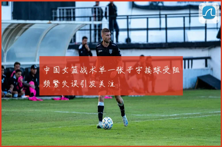 中国女篮战术单一张子宇接球受阻频繁失误引发关注