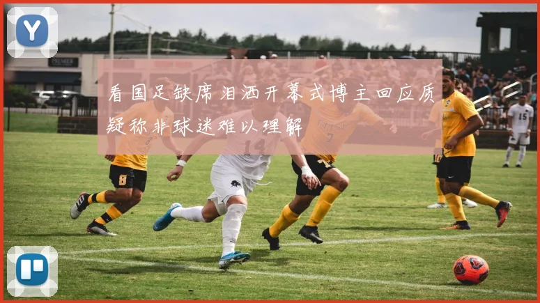 看国足缺席泪洒开幕式博主回应质疑称非球迷难以理解
