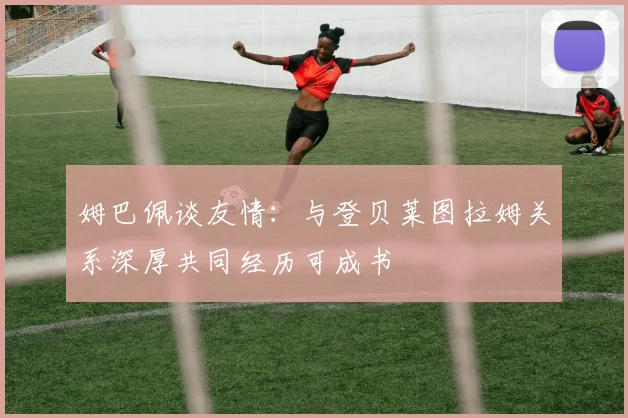 姆巴佩谈友情：与登贝莱图拉姆关系深厚共同经历可成书
