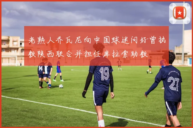 老熟人乔瓦尼向中国球迷问好曾执教陕西联合并担任库拉索助教