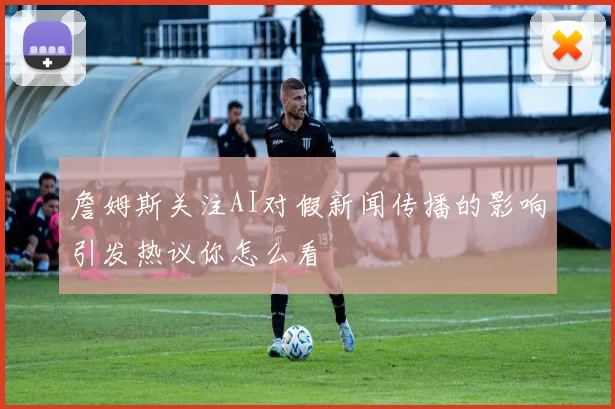 詹姆斯关注AI对假新闻传播的影响引发热议你怎么看