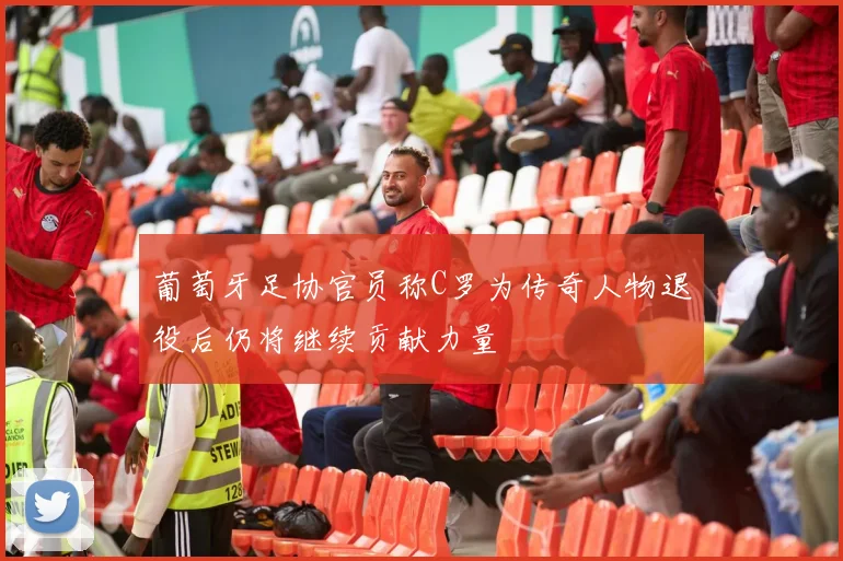 葡萄牙足协官员称C罗为传奇人物退役后仍将继续贡献力量