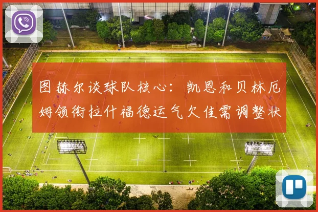 图赫尔谈球队核心：凯恩和贝林厄姆领衔拉什福德运气欠佳需调整状态
