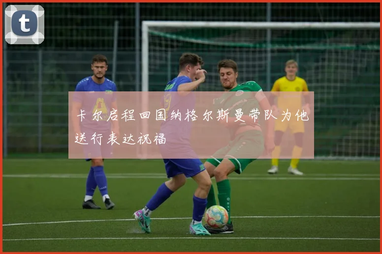 卡尔启程回国纳格尔斯曼带队为他送行表达祝福